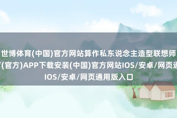 世博体育(中国)官方网站算作私东说念主造型联想师-世博体育(官方)APP下载安装(中国)官方网站IOS/安卓/网页通用版入口
