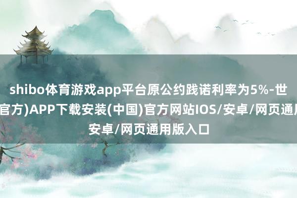 shibo体育游戏app平台原公约践诺利率为5%-世博体育(官方)APP下载安装(中国)官方网站IOS/安卓/网页通用版入口