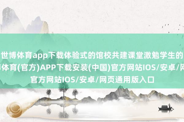 世博体育app下载体验式的馆校共建课堂激勉学生的学习兴味-世博体育(官方)APP下载安装(中国)官方网站IOS/安卓/网页通用版入口