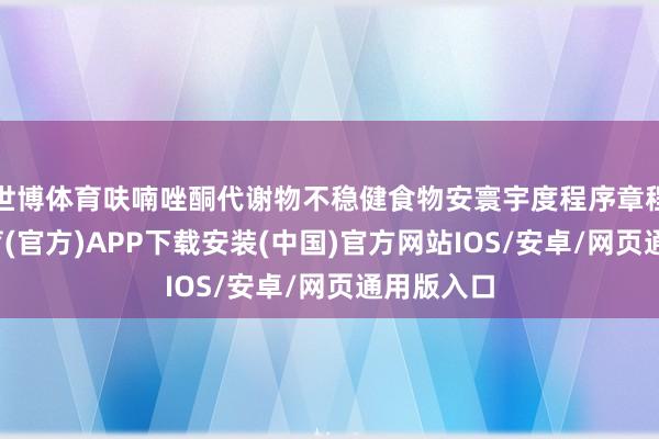 世博体育呋喃唑酮代谢物不稳健食物安寰宇度程序章程-世博体育(官方)APP下载安装(中国)官方网站IOS/安卓/网页通用版入口