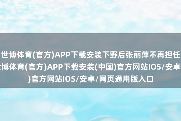 世博体育(官方)APP下载安装下野后张丽萍不再担任公司任何职务-世博体育(官方)APP下载安装(中国)官方网站IOS/安卓/网页通用版入口