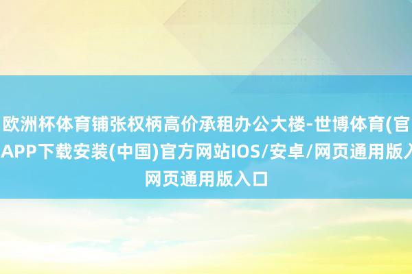欧洲杯体育铺张权柄高价承租办公大楼-世博体育(官方)APP下载安装(中国)官方网站IOS/安卓/网页通用版入口