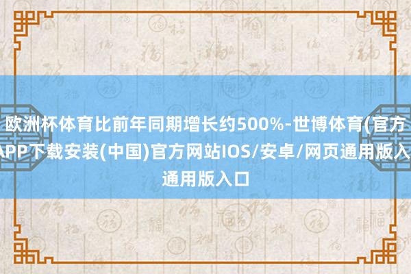 欧洲杯体育比前年同期增长约500%-世博体育(官方)APP下载安装(中国)官方网站IOS/安卓/网页通用版入口