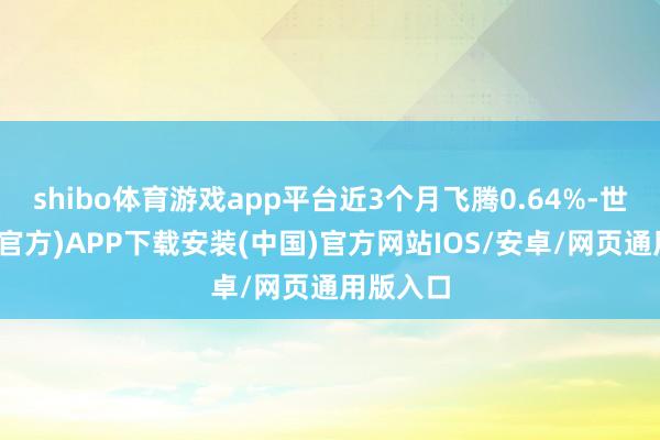 shibo体育游戏app平台近3个月飞腾0.64%-世博体育(官方)APP下载安装(中国)官方网站IOS/安卓/网页通用版入口