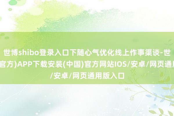 世博shibo登录入口下随心气优化线上作事渠谈-世博体育(官方)APP下载安装(中国)官方网站IOS/安卓/网页通用版入口