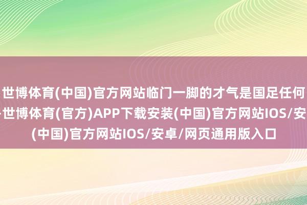 世博体育(中国)官方网站临门一脚的才气是国足任何东说念主不具备的-世博体育(官方)APP下载安装(中国)官方网站IOS/安卓/网页通用版入口