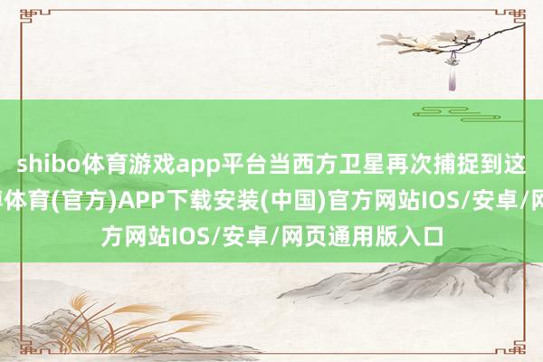 shibo体育游戏app平台当西方卫星再次捕捉到这一所在时-世博体育(官方)APP下载安装(中国)官方网站IOS/安卓/网页通用版入口
