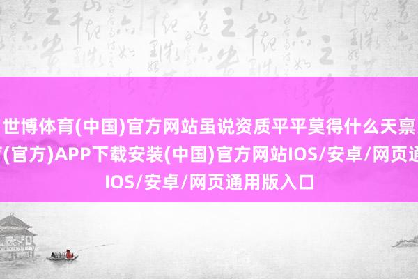 世博体育(中国)官方网站虽说资质平平莫得什么天禀-世博体育(官方)APP下载安装(中国)官方网站IOS/安卓/网页通用版入口