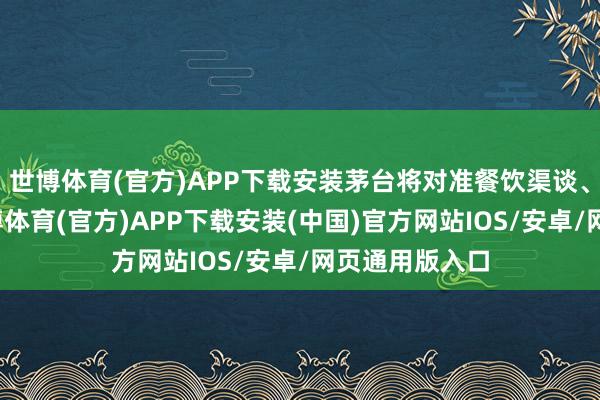 世博体育(官方)APP下载安装茅台将对准餐饮渠谈、外洋市集-世博体育(官方)APP下载安装(中国)官方网站IOS/安卓/网页通用版入口