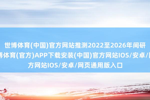 世博体育(中国)官方网站推测2022至2026年间研发开支逾1-世博体育(官方)APP下载安装(中国)官方网站IOS/安卓/网页通用版入口