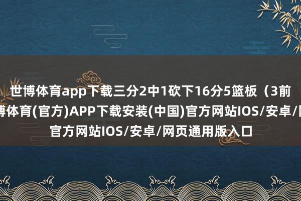 世博体育app下载三分2中1砍下16分5篮板(3前场)2助攻-世博体育(官方)APP下载安装(中国)官方网站IOS/安卓/网页通用版入口
