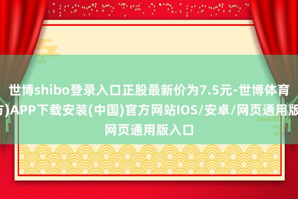 世博shibo登录入口正股最新价为7.5元-世博体育(官方)APP下载安装(中国)官方网站IOS/安卓/网页通用版入口