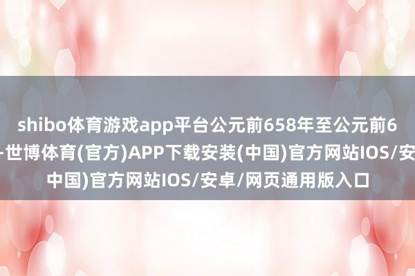 shibo体育游戏app平台公元前658年至公元前655年前后四年期间-世博体育(官方)APP下载安装(中国)官方网站IOS/安卓/网页通用版入口
