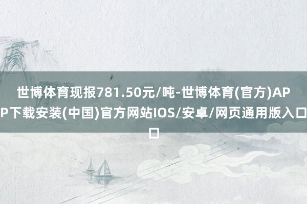 世博体育现报781.50元/吨-世博体育(官方)APP下载安装(中国)官方网站IOS/安卓/网页通用版入口