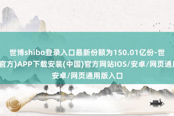 世博shibo登录入口最新份额为150.01亿份-世博体育(官方)APP下载安装(中国)官方网站IOS/安卓/网页通用版入口