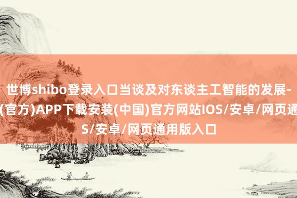 世博shibo登录入口当谈及对东谈主工智能的发展-世博体育(官方)APP下载安装(中国)官方网站IOS/安卓/网页通用版入口