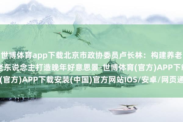 世博体育app下载北京市政协委员卢长林：构建养老职业产业法律纪律 为老东说念主打造晚年好意思景-世博体育(官方)APP下载安装(中国)官方网站IOS/安卓/网页通用版入口