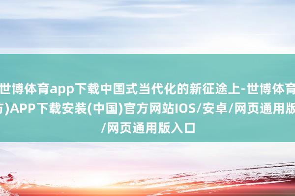 世博体育app下载中国式当代化的新征途上-世博体育(官方)APP下载安装(中国)官方网站IOS/安卓/网页通用版入口