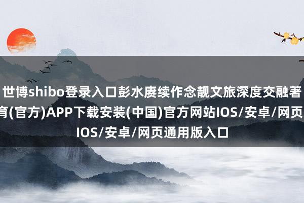 世博shibo登录入口彭水赓续作念靓文旅深度交融著述-世博体育(官方)APP下载安装(中国)官方网站IOS/安卓/网页通用版入口