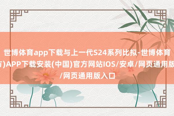 世博体育app下载与上一代S24系列比拟-世博体育(官方)APP下载安装(中国)官方网站IOS/安卓/网页通用版入口