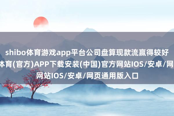 shibo体育游戏app平台公司盘算现款流赢得较好地改善-世博体育(官方)APP下载安装(中国)官方网站IOS/安卓/网页通用版入口