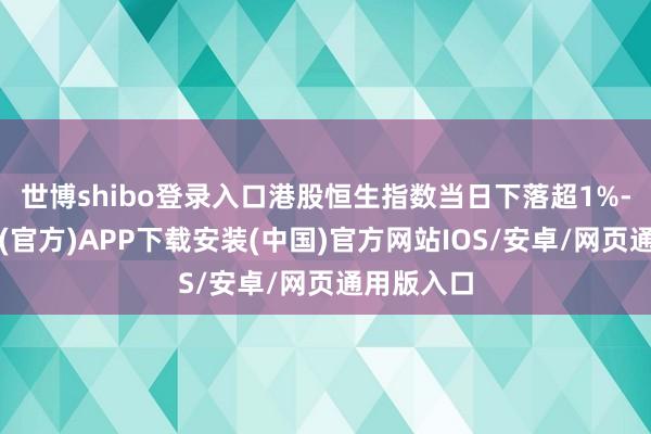 世博shibo登录入口港股恒生指数当日下落超1%-世博体育(官方)APP下载安装(中国)官方网站IOS/安卓/网页通用版入口