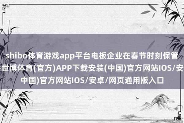 shibo体育游戏app平台电板企业在春节时刻保管相对较高开工水平-世博体育(官方)APP下载安装(中国)官方网站IOS/安卓/网页通用版入口