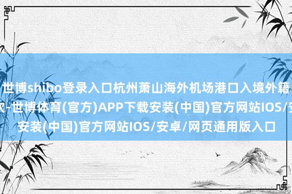 世博shibo登录入口杭州萧山海外机场港口入境外籍搭客超8000东谈主次-世博体育(官方)APP下载安装(中国)官方网站IOS/安卓/网页通用版入口