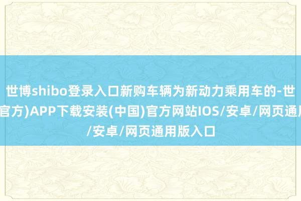 世博shibo登录入口新购车辆为新动力乘用车的-世博体育(官方)APP下载安装(中国)官方网站IOS/安卓/网页通用版入口