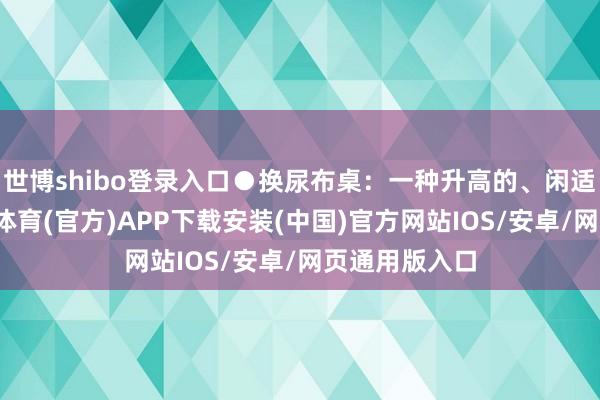 世博shibo登录入口●换尿布桌：一种升高的、闲适的结构-世博体育(官方)APP下载安装(中国)官方网站IOS/安卓/网页通用版入口