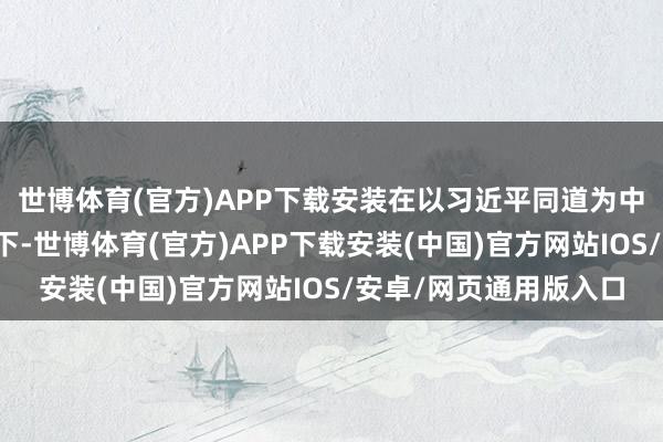 世博体育(官方)APP下载安装在以习近平同道为中枢的党中央强硬率领下-世博体育(官方)APP下载安装(中国)官方网站IOS/安卓/网页通用版入口