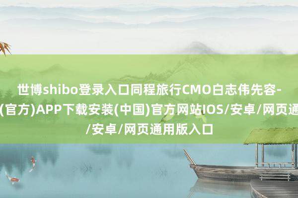 世博shibo登录入口　　同程旅行CMO白志伟先容-世博体育(官方)APP下载安装(中国)官方网站IOS/安卓/网页通用版入口