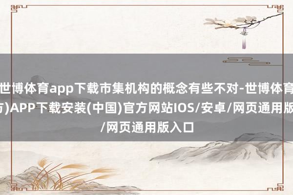 世博体育app下载市集机构的概念有些不对-世博体育(官方)APP下载安装(中国)官方网站IOS/安卓/网页通用版入口