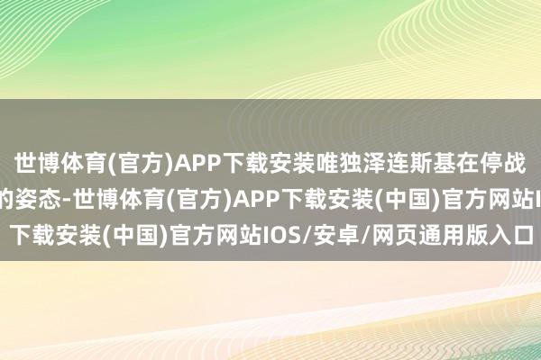 世博体育(官方)APP下载安装唯独泽连斯基在停战和谈问题上接管郑重的姿态-世博体育(官方)APP下载安装(中国)官方网站IOS/安卓/网页通用版入口