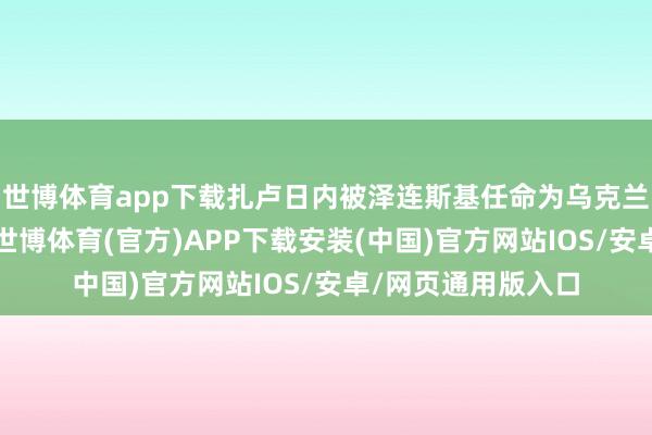 世博体育app下载扎卢日内被泽连斯基任命为乌克兰武装队列总司令-世博体育(官方)APP下载安装(中国)官方网站IOS/安卓/网页通用版入口