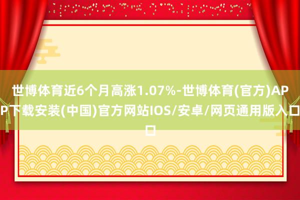 世博体育近6个月高涨1.07%-世博体育(官方)APP下载安装(中国)官方网站IOS/安卓/网页通用版入口