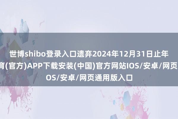 世博shibo登录入口遗弃2024年12月31日止年度-世博体育(官方)APP下载安装(中国)官方网站IOS/安卓/网页通用版入口