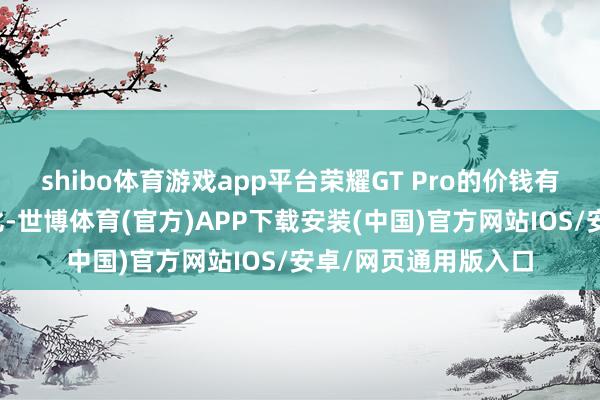 shibo体育游戏app平台荣耀GT Pro的价钱有望保握极高的性价比-世博体育(官方)APP下载安装(中国)官方网站IOS/安卓/网页通用版入口