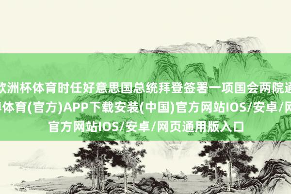 欧洲杯体育时任好意思国总统拜登签署一项国会两院通过的法案-世博体育(官方)APP下载安装(中国)官方网站IOS/安卓/网页通用版入口