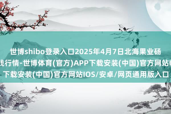世博shibo登录入口2025年4月7日北海果业砀山惠丰市集有限公司价钱行情-世博体育(官方)APP下载安装(中国)官方网站IOS/安卓/网页通用版入口