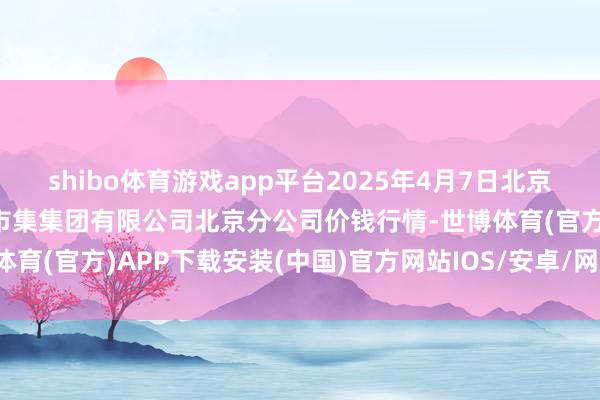 shibo体育游戏app平台2025年4月7日北京顺鑫石门海外农居品批发市集集团有限公司北京分公司价钱行情-世博体育(官方)APP下载安装(中国)官方网站IOS/安卓/网页通用版入口