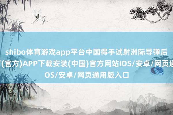 shibo体育游戏app平台中国得手试射洲际导弹后-世博体育(官方)APP下载安装(中国)官方网站IOS/安卓/网页通用版入口