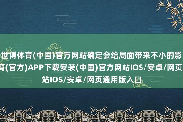 世博体育(中国)官方网站确定会给局面带来不小的影响-世博体育(官方)APP下载安装(中国)官方网站IOS/安卓/网页通用版入口