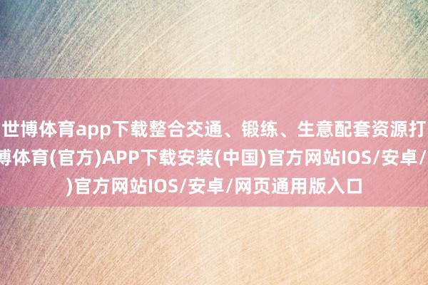 世博体育app下载整合交通、锻练、生意配套资源打造万能社区-世博体育(官方)APP下载安装(中国)官方网站IOS/安卓/网页通用版入口