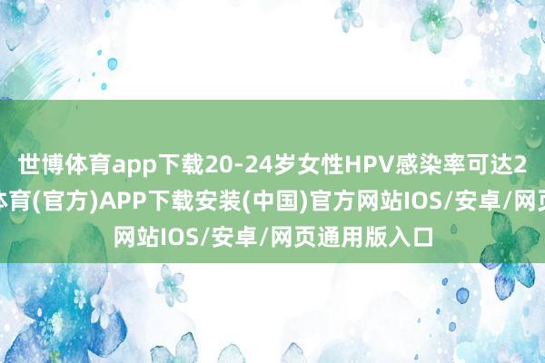 世博体育app下载20-24岁女性HPV感染率可达26.8%-世博体育(官方)APP下载安装(中国)官方网站IOS/安卓/网页通用版入口