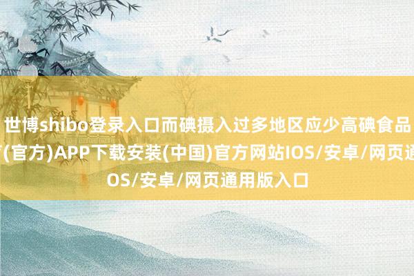 世博shibo登录入口而碘摄入过多地区应少高碘食品-世博体育(官方)APP下载安装(中国)官方网站IOS/安卓/网页通用版入口
