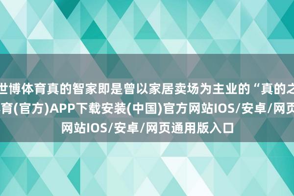 世博体育真的智家即是曾以家居卖场为主业的“真的之家”-世博体育(官方)APP下载安装(中国)官方网站IOS/安卓/网页通用版入口