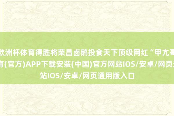欧洲杯体育得胜将荣昌卤鹅投食天下顶级网红“甲亢哥”-世博体育(官方)APP下载安装(中国)官方网站IOS/安卓/网页通用版入口